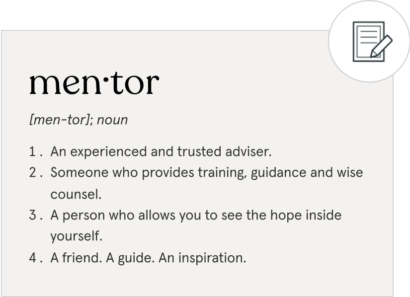 Definition of a mentor: an experienced and trusted adviser, someone who provides training, guidance, and wise counsel, a person who allows you to see the hope inside yourself, a friend, guide and inspiration